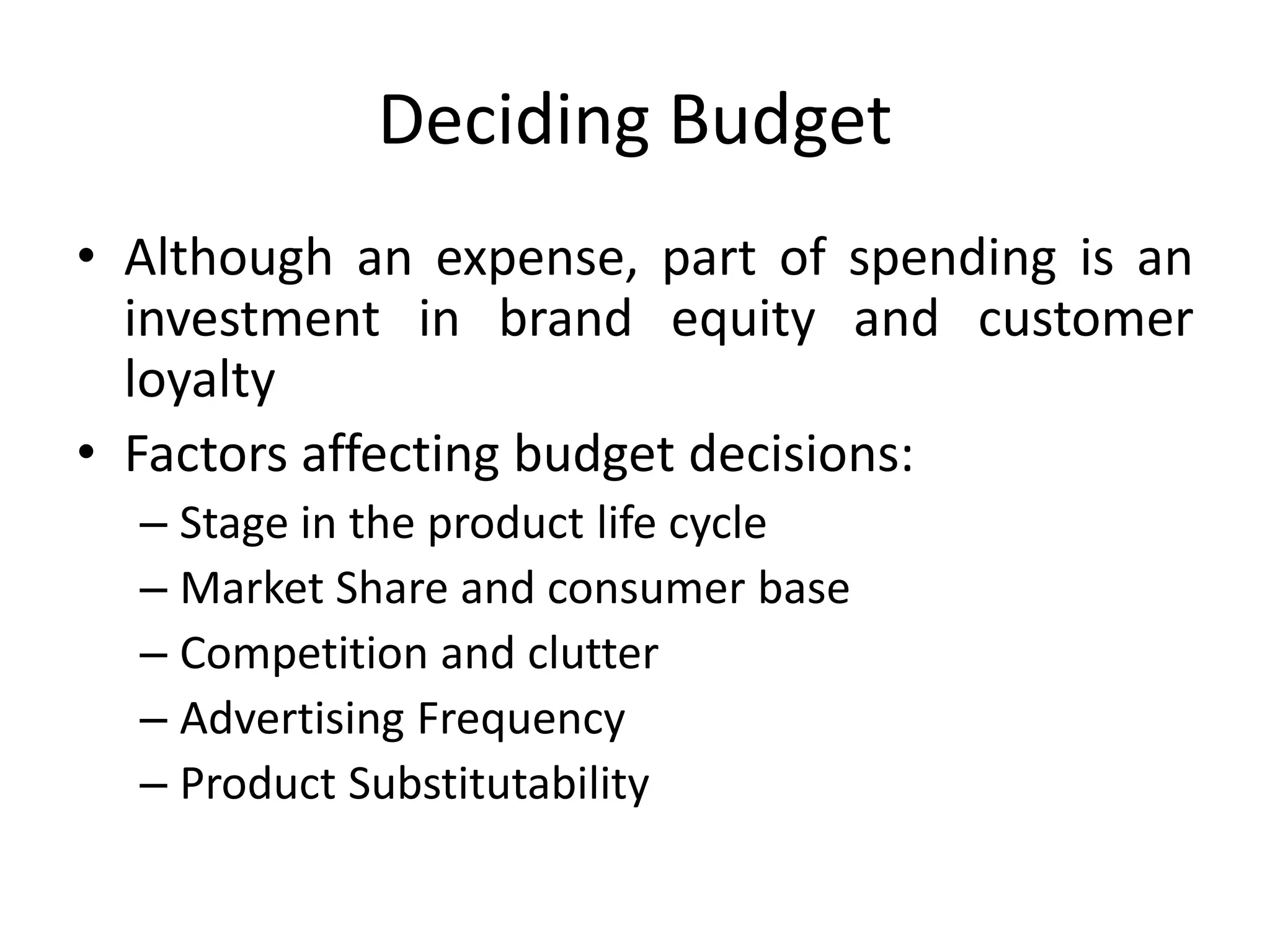 Deciding Budget
• Although an expense, part of spending is an
investment in brand equity and customer
loyalty
• Factors affecting budget decisions:
– Stage in the product life cycle
– Market Share and consumer base
– Competition and clutter
– Advertising Frequency
– Product Substitutability
 