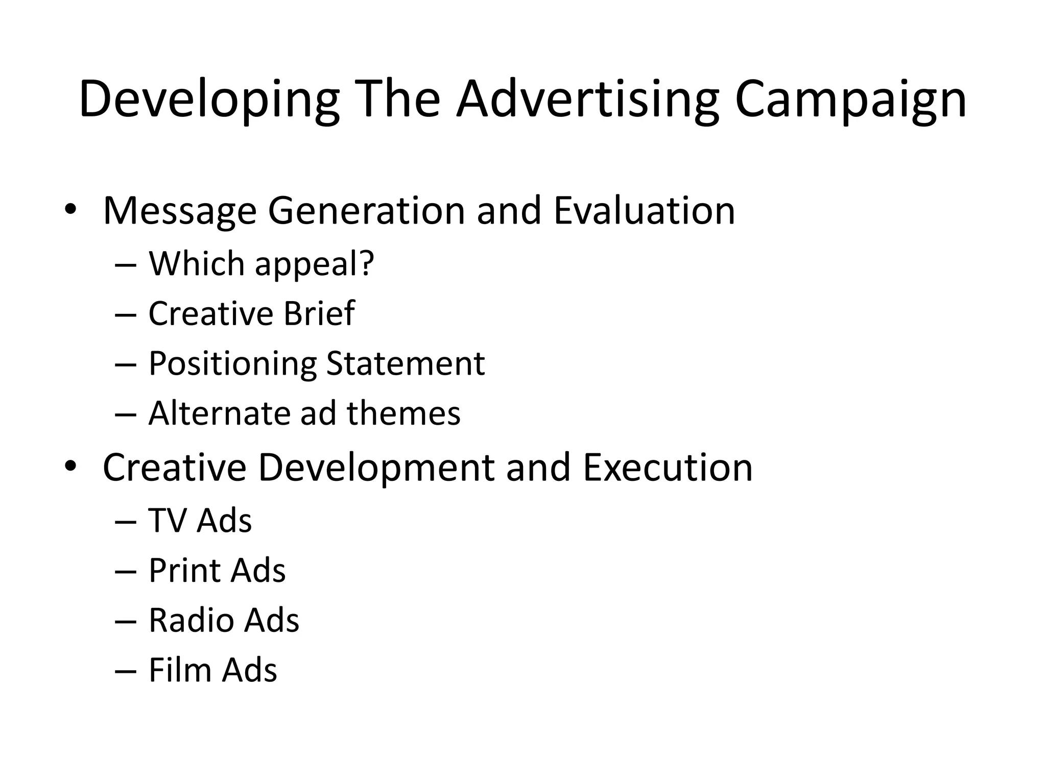 Developing The Advertising Campaign
• Message Generation and Evaluation
– Which appeal?
– Creative Brief
– Positioning Statement
– Alternate ad themes
• Creative Development and Execution
– TV Ads
– Print Ads
– Radio Ads
– Film Ads
 