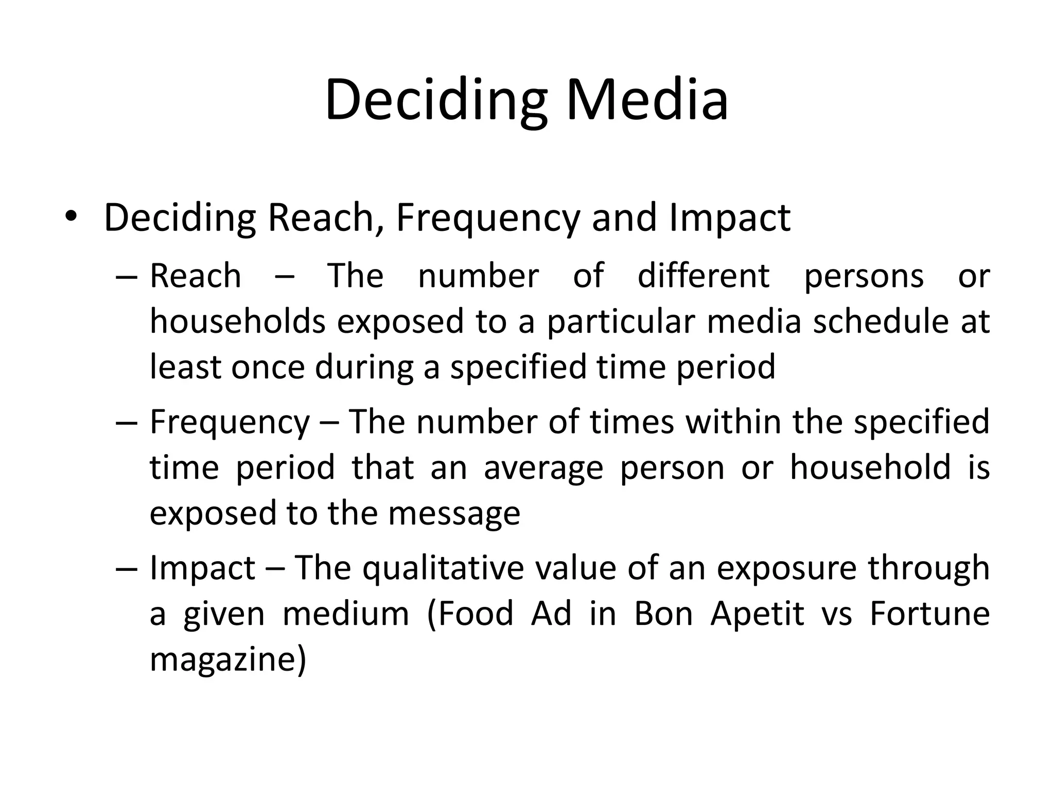 Deciding Media
• Deciding Reach, Frequency and Impact
– Reach – The number of different persons or
households exposed to a particular media schedule at
least once during a specified time period
– Frequency – The number of times within the specified
time period that an average person or household is
exposed to the message
– Impact – The qualitative value of an exposure through
a given medium (Food Ad in Bon Apetit vs Fortune
magazine)
 