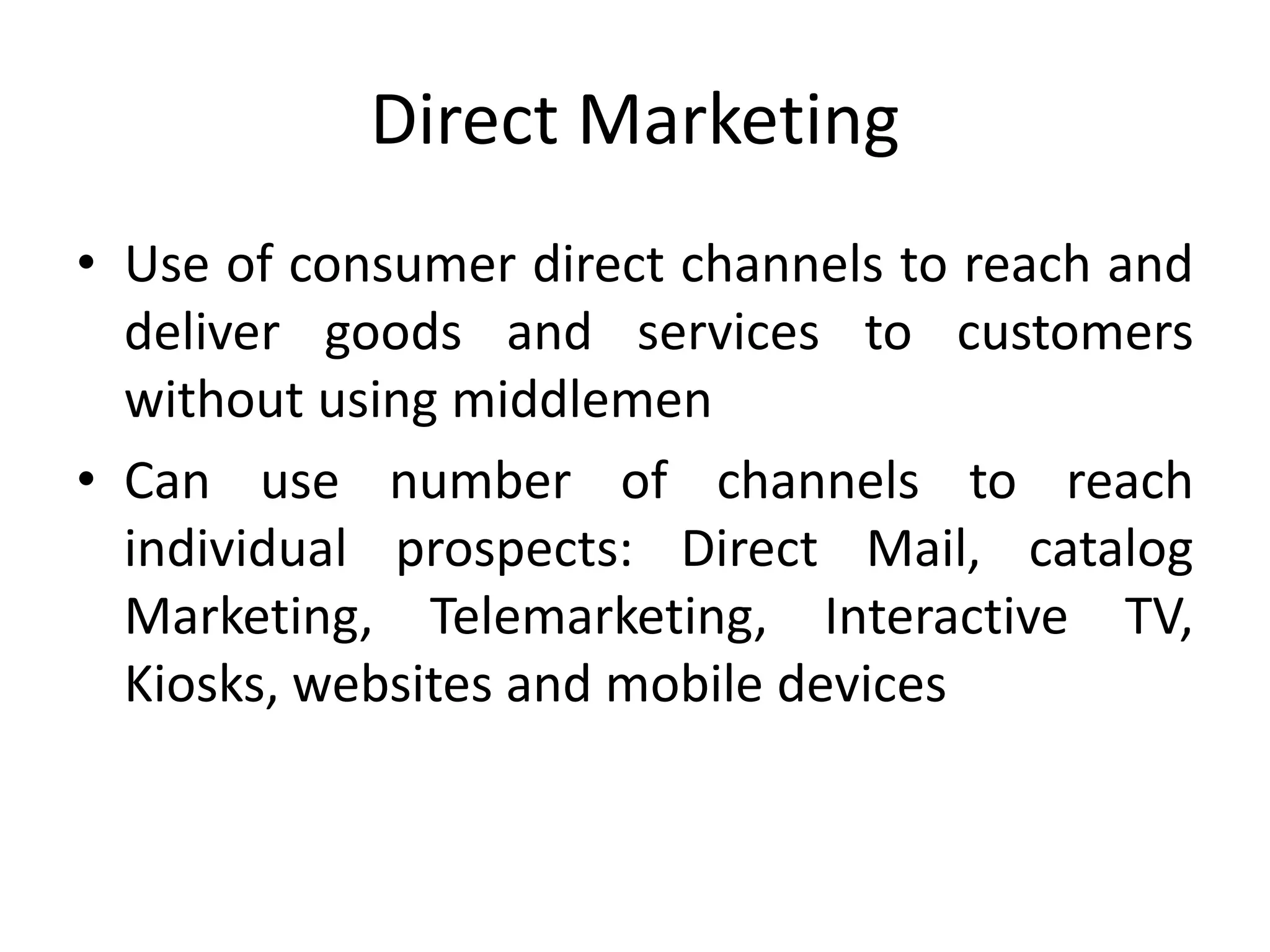 Direct Marketing
• Use of consumer direct channels to reach and
deliver goods and services to customers
without using middlemen
• Can use number of channels to reach
individual prospects: Direct Mail, catalog
Marketing, Telemarketing, Interactive TV,
Kiosks, websites and mobile devices
 
