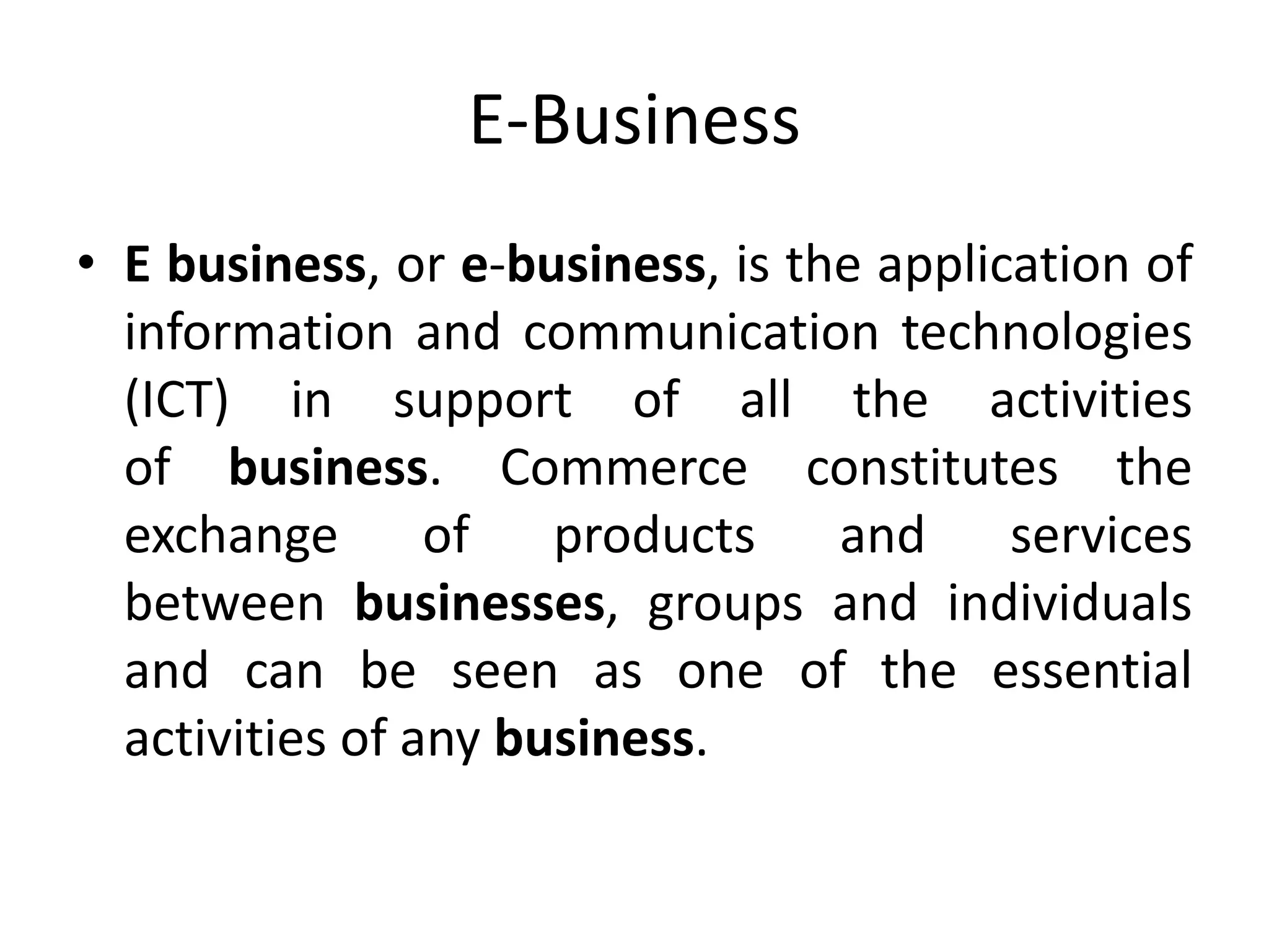 E-Business
• E business, or e-business, is the application of
information and communication technologies
(ICT) in support of all the activities
of business. Commerce constitutes the
exchange of products and services
between businesses, groups and individuals
and can be seen as one of the essential
activities of any business.
 