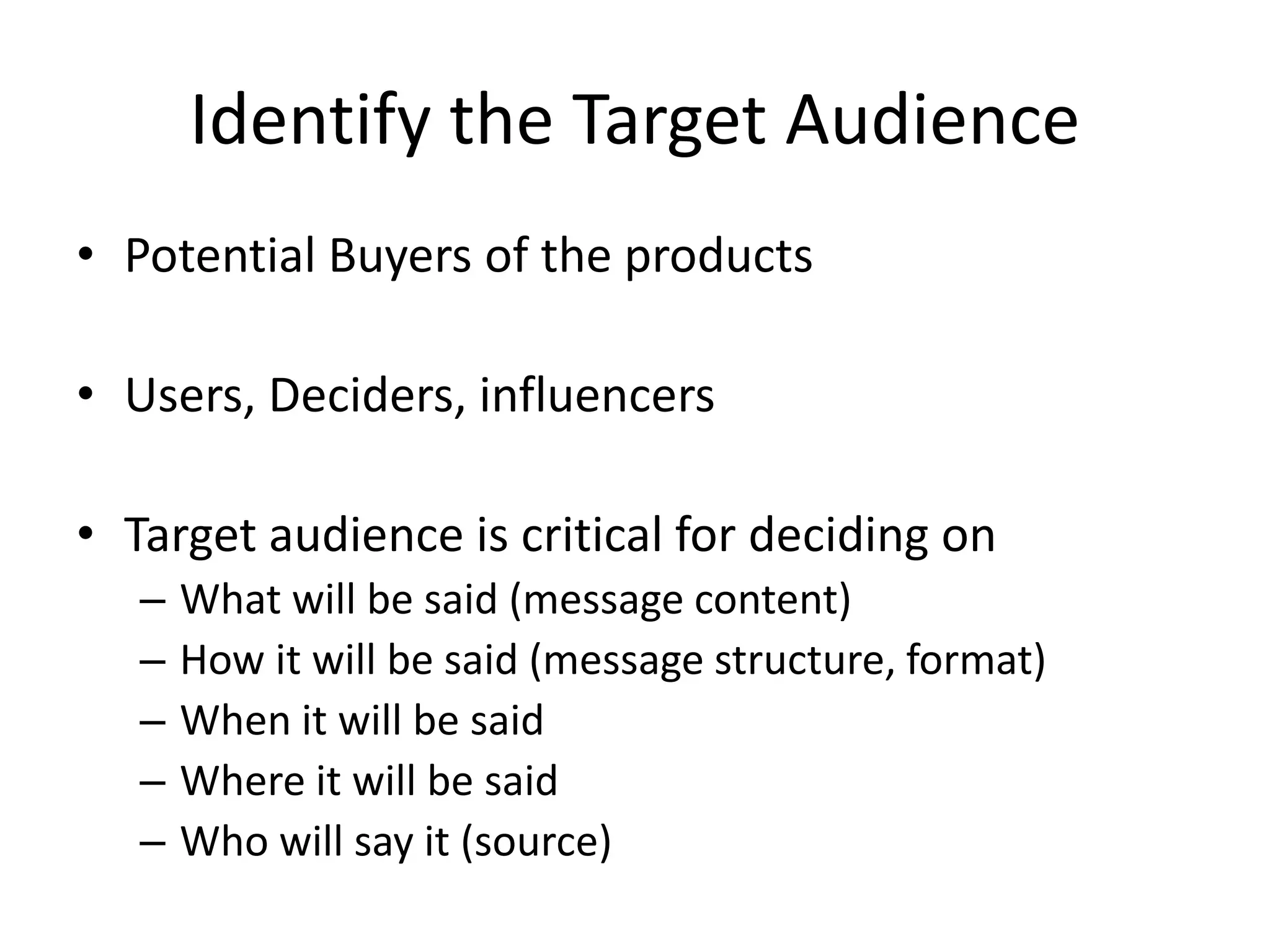 Identify the Target Audience
• Potential Buyers of the products
• Users, Deciders, influencers
• Target audience is critical for deciding on
– What will be said (message content)
– How it will be said (message structure, format)
– When it will be said
– Where it will be said
– Who will say it (source)
 