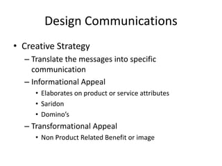 Design Communications
• Creative Strategy
– Translate the messages into specific
communication
– Informational Appeal
• Elaborates on product or service attributes
• Saridon
• Domino’s
– Transformational Appeal
• Non Product Related Benefit or image
 