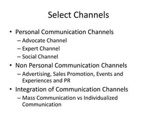 Select Channels
• Personal Communication Channels
– Advocate Channel
– Expert Channel
– Social Channel
• Non Personal Communication Channels
– Advertising, Sales Promotion, Events and
Experiences and PR
• Integration of Communication Channels
– Mass Communication vs Individualized
Communication
 