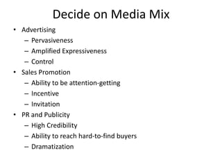 Decide on Media Mix
• Advertising
– Pervasiveness
– Amplified Expressiveness
– Control
• Sales Promotion
– Ability to be attention-getting
– Incentive
– Invitation
• PR and Publicity
– High Credibility
– Ability to reach hard-to-find buyers
– Dramatization
 