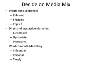 Decide on Media Mix
• Events and Experiences
– Relevant
– Engaging
– Implicit
• Direct and Interactive Marketing
– Customized
– Up-to-date
– Interactive
• Word-of-mouth Marketing
– Influential
– Personal
– Timely
 