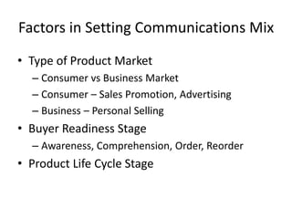 Factors in Setting Communications Mix
• Type of Product Market
– Consumer vs Business Market
– Consumer – Sales Promotion, Advertising
– Business – Personal Selling
• Buyer Readiness Stage
– Awareness, Comprehension, Order, Reorder
• Product Life Cycle Stage
 