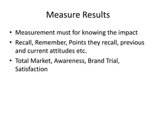 Measure Results
• Measurement must for knowing the impact
• Recall, Remember, Points they recall, previous
and current attitudes etc.
• Total Market, Awareness, Brand Trial,
Satisfaction
 