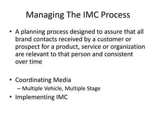 Managing The IMC Process
• A planning process designed to assure that all
brand contacts received by a customer or
prospect for a product, service or organization
are relevant to that person and consistent
over time
• Coordinating Media
– Multiple Vehicle, Multiple Stage
• Implementing IMC
 