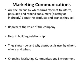 Marketing Communications
• Are the means by which firms attempt to inform,
persuade and remind consumers (directly or
indirectly) about the products and brands they sell
• Represent the voice of the company
• Help in building relationship
• They show how and why a product is use, by whom,
where and when.
• Changing Marketing Communications Environment
 