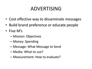 ADVERTISING
• Cost effective way to disseminate messages
• Build brand preference or educate people
• Five M’s
– Mission: Objectives
– Money: Spending
– Message: What Message to Send
– Media: What to use?
– Measurement: How to evaluate?
 