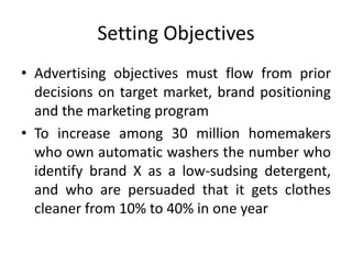 Setting Objectives
• Advertising objectives must flow from prior
decisions on target market, brand positioning
and the marketing program
• To increase among 30 million homemakers
who own automatic washers the number who
identify brand X as a low-sudsing detergent,
and who are persuaded that it gets clothes
cleaner from 10% to 40% in one year
 