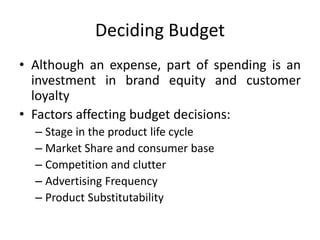 Deciding Budget
• Although an expense, part of spending is an
investment in brand equity and customer
loyalty
• Factors affecting budget decisions:
– Stage in the product life cycle
– Market Share and consumer base
– Competition and clutter
– Advertising Frequency
– Product Substitutability
 