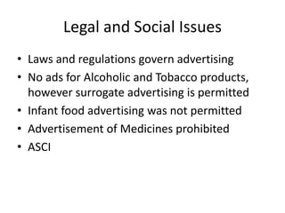 Legal and Social Issues
• Laws and regulations govern advertising
• No ads for Alcoholic and Tobacco products,
however surrogate advertising is permitted
• Infant food advertising was not permitted
• Advertisement of Medicines prohibited
• ASCI
 
