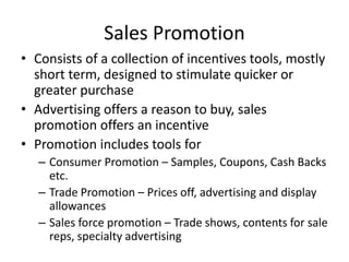 Sales Promotion
• Consists of a collection of incentives tools, mostly
short term, designed to stimulate quicker or
greater purchase
• Advertising offers a reason to buy, sales
promotion offers an incentive
• Promotion includes tools for
– Consumer Promotion – Samples, Coupons, Cash Backs
etc.
– Trade Promotion – Prices off, advertising and display
allowances
– Sales force promotion – Trade shows, contents for sale
reps, specialty advertising
 