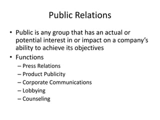 Public Relations
• Public is any group that has an actual or
potential interest in or impact on a company’s
ability to achieve its objectives
• Functions
– Press Relations
– Product Publicity
– Corporate Communications
– Lobbying
– Counseling
 