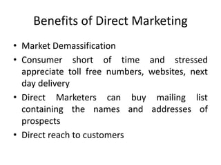 Benefits of Direct Marketing
• Market Demassification
• Consumer short of time and stressed
appreciate toll free numbers, websites, next
day delivery
• Direct Marketers can buy mailing list
containing the names and addresses of
prospects
• Direct reach to customers
 