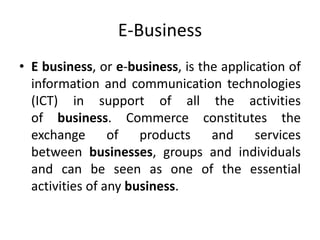 E-Business
• E business, or e-business, is the application of
information and communication technologies
(ICT) in support of all the activities
of business. Commerce constitutes the
exchange of products and services
between businesses, groups and individuals
and can be seen as one of the essential
activities of any business.
 