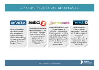 …POUR PARTAGER ET FAIRE DES CHECK-INS

ApplicaLon	
  basée	
  sur	
  
l’API	
  de	
  Foursquare,	
  
pour	
  les	
  médias,	
  les	
  
uLlisateurs	
  peuvent	
  
réaliser	
  des	
  check-­‐ins	
  au	
  
sein	
  de	
  programmes	
  TV	
  
et	
  gagner	
  des	
  sLckers	
  
(badges	
  virtuels).	
  	
  

Guides	
  de	
  Programme	
  de	
  
TV	
  social	
  indiquant	
  ce	
  que	
  
les	
  amis	
  de	
  l’uLlisateur	
  
regardent	
  pour	
  faciliter	
  
les	
  conversaLons.	
  Des	
  
partenariats	
  sont	
  
développés	
  pour	
  
proposer	
  des	
  jeux	
  
concours.	
  

Un	
  canapé	
  virtuel	
  géant	
  d’où	
  
l’on	
  peut	
  regarder	
  la	
  
télévision	
  à	
  plusieurs	
  sans	
  
être	
  physiquement	
  au	
  même	
  
endroit.	
  Emission	
  de	
  débat,	
  
télé-­‐réalité,	
  match	
  de	
  sport	
  
ou	
  émission	
  poliLque,	
  le	
  site	
  
permet	
  de	
  donner	
  son	
  avis,	
  
trouver	
  plus	
  
d'informaLons...	
  

MMA 5 Décembre 2013 – Pascal Dasseux

Ceie	
  applicaLon	
  
d’Orange	
  permet	
  
de«	
  checker	
  »	
  votre	
  télé	
  
aﬁn	
  de	
  gagner	
  des	
  points	
  
pour	
  devenir	
  
le	
  «	
  master	
  »	
  de	
  
l’émission.	
  Elle	
  permet	
  de	
  
commenter	
  	
  et	
  de	
  
partager	
  les	
  programmes	
  
avec	
  ses	
  amis	
  

 
