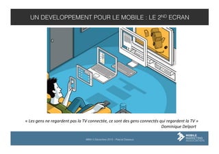 UN DEVELOPPEMENT POUR LE MOBILE : LE 2ND ECRAN

«	
  Les	
  gens	
  ne	
  regardent	
  pas	
  la	
  TV	
  connectée,	
  ce	
  sont	
  des	
  gens	
  connectés	
  qui	
  regardent	
  la	
  TV	
  »	
  
	
  
	
  
	
  
	
  
	
  
	
  
	
  
	
  
	
  
	
  
	
  
	
  
	
  
	
  	
  	
  	
  	
  	
  	
  	
  	
  Dominique	
  Delport	
  
MMA 5 Décembre 2013 – Pascal Dasseux

 