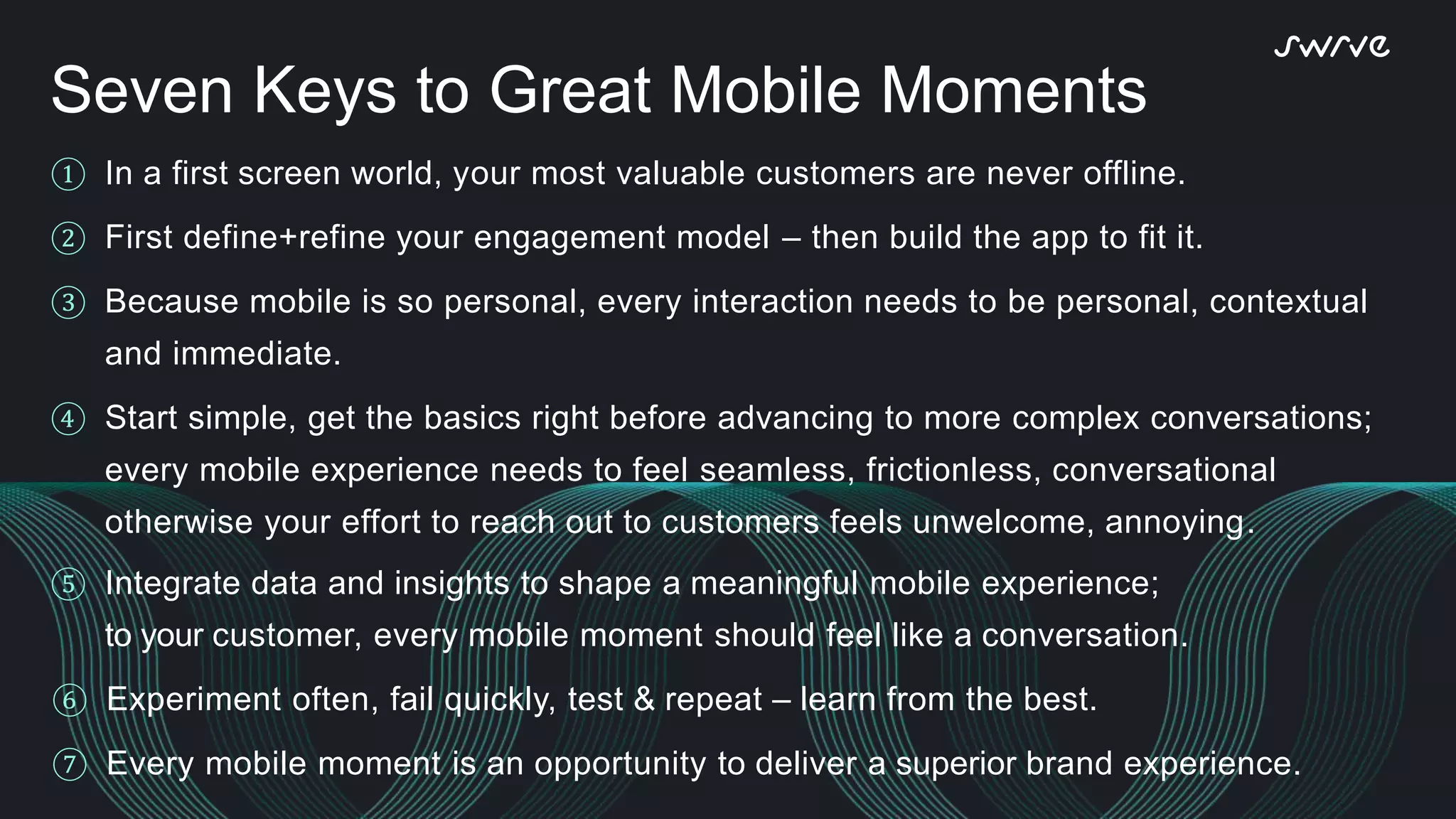 ① In a first screen world, your most valuable customers are never offline.
② First define+refine your engagement model – then build the app to fit it.
③ Because mobile is so personal, every interaction needs to be personal, contextual
and immediate.
④ Start simple, get the basics right before advancing to more complex conversations;
every mobile experience needs to feel seamless, frictionless, conversational
otherwise your effort to reach out to customers feels unwelcome, annoying.
⑤ Integrate data and insights to shape a meaningful mobile experience;
to your customer, every mobile moment should feel like a conversation.
⑥ Experiment often, fail quickly, test & repeat – learn from the best.
⑦ Every mobile moment is an opportunity to deliver a superior brand experience.
Seven Keys to Great Mobile Moments
 