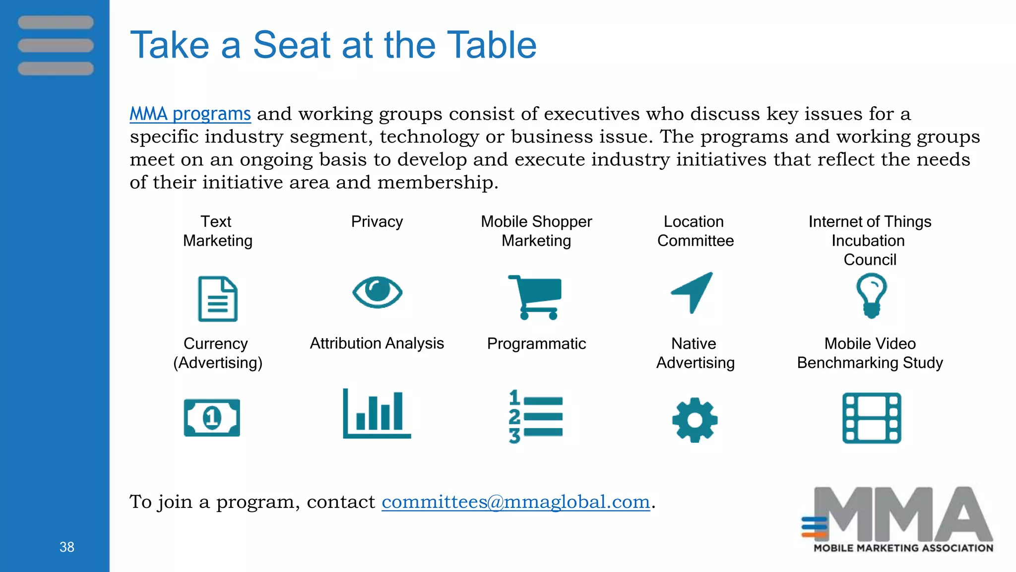MMA programs and working groups consist of executives who discuss key issues for a
specific industry segment, technology or business issue. The programs and working groups
meet on an ongoing basis to develop and execute industry initiatives that reflect the needs
of their initiative area and membership.
To join a program, contact committees@mmaglobal.com.
Text
Marketing
Privacy Mobile Shopper
Marketing
Location
Committee
Internet of Things
Incubation
Council
Currency
(Advertising)
Attribution Analysis Programmatic Native
Advertising
Mobile Video
Benchmarking Study
38
Take a Seat at the Table
 