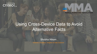 Using Cross-Device Data to Avoid
Alternative Facts
Shobha Nikam
Director, Analytics, Insights & Data Science
 