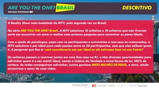 ARE YOU THE ONE? BRASIL DESCRITIVO
SEGUNDA TEMPORADA
O Reality Show mais badalado da MTV, pela segunda vez no Brasil.
Na série ARE YOU THE ONE? Brasil, A MTV seleciona 10 solteiras e 10 solteiros que não tiveram
sorte em encontrar um amor e realiza uma extensa pesquisa para encontrar os pares ideais.
Com a ajuda de psicólogos, papo com os participantes e entrevistas e com seus ex-namorados, a
MTV seleciona o par ideal para cada pessoa entre os 20 participantes, sem que eles saibam quem
é. A pergunta que fica é: você reconheceria seu par ideal se ele estivesse bem na sua frente?
Os solteiros passam a conviver juntos em uma fina casa no RJ, e têm diversas oportunidades para
adivinhar quem é o seu match ideal, sendo a Cabine da Verdade a única forma de ter 100% de
certeza. Se todos conseguirem adivinhar, juntos ganham MEIO MILHÃO DE REAIS, e claro, ainda
encontram o amor de suas vidas.
 
