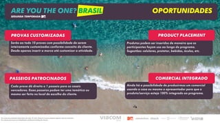 Ainda há a possibilidade de produzirmos um comercial
usando a casa ou mesmo o apresentador para que o
produto/serviço esteja 100% integrado ao programa.
Cada prova dá direito a 1 passeio para os casais
vencedores. Esses passeios podem ter uma temática ou
mesmo ser feito no local de escolha do cliente.
Produtos podem ser inseridos de maneira que os
participantes façam uso ao longo do programa.
Sugestões: celulares, protetor, bebidas, óculos, etc.
Serão ao todo 10 provas com possibilidade de serem
inteiramente customizadas conforme conceito do cliente.
Desde apenas inserir a marca até customizar a atividade.
Product placement
Passeios patrocinados Comercial integrado
Provas Customizadas
ARE YOU THE ONE? BRASIL OPORTUNIDADES
SEGUNDA TEMPORADA
Os custos de produção dependem da ação. O valor disposto é para adaptar alguma ação já existente.
Os valores precisam ser trabalhados mediante briefing do cliente.
 