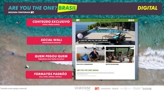SOCIAL WALL
AGRUPADOR DE HASHTAG
QUEM PEGOU QUEM
FERRAMENTA QUE FORMA OS CASAIS
FORMATOS PADRÃO
SELO, SUPER, ARROBA, PRE ROLL
CONTEÚDO EXCLUSIVO
FOTOS, VÍDEOS, ELENCO
ARE YOU THE ONE? BRASIL DIGITAL
SEGUNDA TEMPORADA
*consulte nossa equipe comercial
 