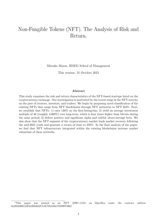 Non-Fungible Tokens (NFT). The Analysis of Risk and
Return.
Mieszko Mazur, IESEG School of Management
This version: 31 October 2021
Abstract
This study examines the risk and return characteristics of the NFT-based startups listed on the
cryptocurrency exchange. Our investigation is motivated by the recent surge in the NFT activity
on the part of creators, investors, and traders. We begin by proposing novel classification of the
existing NFTs that range from NFT blockchains through NFT metaverse to NFT DeFi. Next,
we establish that NFTs: 1) earn 130% on the first-listing-day; 2) yield an average investment
multiple of 40 (roughly 4,000%) over long-term, which is four times higher than bitcoin during
the same period; 3) deliver positive and significant alpha and exhibit above-average beta. We
also show that the NFT segment of the cryptocurrency market leads market recovery following
the mid-2021 crash and generate a return of close to 350%. In the final analysis of the paper,
we find that NFT infrastructure integrated within the existing blockchains increase market
valuations of these networks.
1
This paper was minted as an NFT (ERC-1155) on OpenSea under the contract address
0x2953399124F0cBB46d2CbACD8A89cF0599974963
1
 