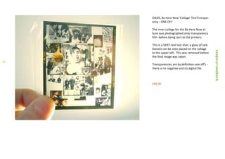 OASIS, Be Here Now 'Collage' TestTranspar-
ency - ONE OFF
The inner collage for the Be Here Now al-
bum was photographed onto transparency
film before being sent to the printers.
This is a VERY rare test shot, a glass of Jack
Daniels can be seen placed on the collage
to the upper left . This was removed before
the final image was taken.
Transparencies are by definition one off's -
there is no negative and no digital file.
£60.00
35
 