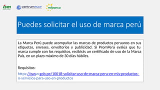 La Marca Perú puede acompañar las marcas de productos peruanos en sus
etiquetas, envases, envoltorios y publicidad. Si PromPerú evalúa que tu
marca cumple con los requisitos, recibirás un certificado de uso de la Marca
País, en un plazo máximo de 30 días hábiles.
Requisitos:
https://www.gob.pe/10018-solicitar-uso-de-marca-peru-en-mis-productos-
o-servicios-para-uso-en-productos
Puedes solicitar el uso de marca perú
 