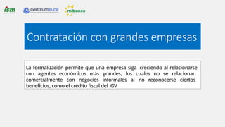 La formalización permite que una empresa siga creciendo al relacionarse
con agentes económicos más grandes, los cuales no se relacionan
comercialmente con negocios informales al no reconocerse ciertos
beneficios, como el crédito fiscal del IGV.
Contratación con grandes empresas
 