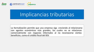 La formalización permite que una empresa siga creciendo al relacionarse
con agentes económicos más grandes, los cuales no se relacionan
comercialmente con negocios informales al no reconocerse ciertos
beneficios, como el crédito fiscal del IGV.
Implicancias tributarias
 