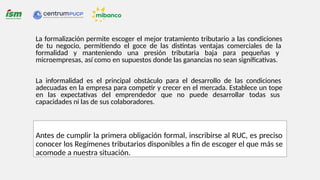 La formalización permite escoger el mejor tratamiento tributario a las condiciones
de tu negocio, permitiendo el goce de las distintas ventajas comerciales de la
formalidad y manteniendo una presión tributaria baja para pequeñas y
microempresas, así como en supuestos donde las ganancias no sean significativas.
La informalidad es el principal obstáculo para el desarrollo de las condiciones
adecuadas en la empresa para competir y crecer en el mercada. Establece un tope
en las expectativas del emprendedor que no puede desarrollar todas sus
capacidades ni las de sus colaboradores.
Antes de cumplir la primera obligación formal, inscribirse al RUC, es preciso
conocer los Regímenes tributarios disponibles a fin de escoger el que más se
acomode a nuestra situación.
 