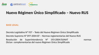 Nuevo Régimen Único Simplificado – Nuevo RUS
BASE LEGAL:
normas
Decreto Legislativo N° 937 – Texto del Nuevo Régimen Único Simplificado
Decreto Supremo N° 097-2004-EF – Normas reglamentarias del Nuevo RUS
Resolución de Superintendencia N° 193-2004/SUNAT –
Dictan complementarias del nuevo Régimen Único Simplificado
 
