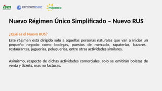 ¿Qué es el Nuevo RUS?
Este régimen está dirigido solo a aquellas personas naturales que van a iniciar un
pequeño negocio como bodegas, puestos de mercado, zapaterías, bazares,
restaurantes, juguerías, peluquerías, entre otras actividades similares.
Asimismo, respecto de dichas actividades comerciales, solo se emitirán boletas de
venta y tickets, mas no facturas.
Nuevo Régimen Único Simplificado – Nuevo RUS
 