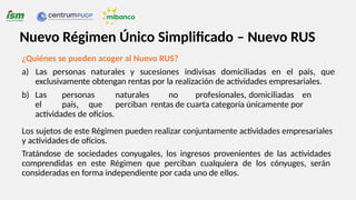 ¿Quiénes se pueden acoger al Nuevo RUS?
a) Las personas naturales y sucesiones indivisas domiciliadas en el país, que
exclusivamente obtengan rentas por la realización de actividades empresariales.
b) Las personas naturales no profesionales, domiciliadas en
el país, que perciban rentas de cuarta categoría únicamente por
actividades de oficios.
Los sujetos de este Régimen pueden realizar conjuntamente actividades empresariales
y actividades de oficios.
Tratándose de sociedades conyugales, los ingresos provenientes de las actividades
comprendidas en este Régimen que perciban cualquiera de los cónyuges, serán
consideradas en forma independiente por cada uno de ellos.
Nuevo Régimen Único Simplificado – Nuevo RUS
 