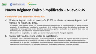 Condiciones para estar en el Nuevo RUS
a) Monto de ingreso bruto no mayor a S/ 96,000 en el año y monto de ingreso bruto
mensual no mayor a S/ 8,000.
Se considera como ingresos brutos a la totalidad de ingresos obtenidos por el contribuyente por la realización de las
actividades de este Régimen, excluidos los provenientes de la enajenación de activos fijos. Al efecto, entiéndase por
enajenación la venta, permuta, cesión definitiva, expropiación, aporte a sociedades y en general, todo acto de
disposición por el que se transmita el dominio a título oneroso.
Esta condición no es aplicable a los sujetos que se encuentren ubicados en la “Categoría Especial”.
b) Realizar actividades en una unidad de explotación.
Se considera como unidad de explotación a cualquier lugar donde el sujeto de este Régimen desarrolle su actividad
empresarial, entre otros, el local comercial o de servicios, sede productiva, depósito o almacén, oficina administrativa.
Esta condición no es aplicable a los pequeños productores agrarios; personas dedicadas a la actividad de pesca artesanal
para consumo humano directo; y los pequeños productores mineros y los productores mineros artesanales.
Nuevo Régimen Único Simplificado – Nuevo RUS
 