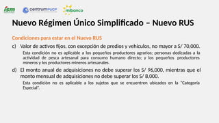 Condiciones para estar en el Nuevo RUS
c) Valor de activos fijos, con excepción de predios y vehículos, no mayor a S/ 70,000.
Esta condición no es aplicable a los pequeños productores agrarios; personas dedicadas a la
actividad de pesca artesanal para consumo humano directo; y los pequeños productores
mineros y los productores mineros artesanales.
d) El monto anual de adquisiciones no debe superar los S/ 96,000, mientras que el
monto mensual de adquisiciones no debe superar los S/ 8,000.
Esta condición no es aplicable a los sujetos que se encuentren ubicados en la “Categoría
Especial”.
Nuevo Régimen Único Simplificado – Nuevo RUS
 