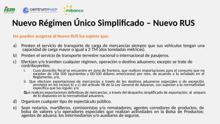 No pueden acogerse al Nuevo RUS los sujetos que:
a) Presten el servicio de transporte de carga de mercancías siempre que sus vehículos tengan una
capacidad de carga mayor o igual a 2 TM (dos toneladas métricas).
b) Presten el servicio de transporte terrestre nacional o internacional de pasajeros.
c) Efectúen y/o tramiten cualquier régimen, operación o destino aduanero; excepto se trate de
contribuyentes:
i.
iii.
Cuyo domicilio fiscal se encuentre en zona de frontera, que realicen importaciones para el consumo que no
excedan de US$ 500 (quinientos y 00/100 dólares americanos) por mes, de acuerdo a lo señalado en el
Reglamento; y/o,
ii. Que efectúen exportaciones de mercancías a través de los destinos aduaneros especiales o de excepción
previstos en los incisos b) y c) del artículo 98 de la Ley General de Aduanas, con sujeción a la normatividad
específica que las regule; y/o
Que realicen exportaciones definitivas de mercancías, a través del despacho simplificado de exportación, al amparo
de lo dispuesto en la normatividad aduanera.
d) Organicen cualquier tipo de espectáculo público.
e) Sean notarios, martilleros, comisionistas y/o rematadores; agentes corredores de productos, de
bolsa de valores y/u operadores especiales que realizan actividades en la Bolsa de Productos;
agentes de aduana; los intermediarios y/o auxiliares de seguros.
Nuevo Régimen Único Simplificado – Nuevo RUS
 