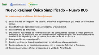 No pueden acogerse al Nuevo RUS los sujetos que:
f) Sean titulares de negocios de casinos, máquinas tragamonedas y/u otros de naturaleza
similar.
g) Sean titulares de agencias de viaje, propaganda y/o publicidad.
h) Realicen venta de inmuebles.
i) Desarrollen actividades de comercialización de combustibles líquidos y otros productos
derivados de los hidrocarburos, de acuerdo con el Reglamento para la Comercialización de
Combustibles Líquidos y otros productos derivados de los Hidrocarburos.
j) Entreguen bienes en consignación.
k) Presten servicios de depósitos aduaneros y terminales de almacenamiento.
l) Realicen alguna de las operaciones gravadas con el Impuesto Selectivo al Consumo.
m) Realicen operaciones afectas al Impuesto a la Venta del Arroz Pilado.
Nuevo Régimen Único Simplificado – Nuevo RUS
 