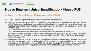 Inclusión de oficio al Nuevo RUS por parte de la SUNAT
Si la SUNAT detecta a personas naturales o sucesiones indivisas que:
a) Realizan actividades generadoras de obligaciones tributarias y, al no encontrarse inscritas en
el RUC o al estar con baja de inscripción en dicho Registro, procede de oficio a inscribirlas o a
reactivar el número de su Registro, según corresponda, asimismo; las afectará al Nuevo RUS
siempre que:
i) Se trate de actividades permitidas en dicho Régimen; y,
ii) Se determine que el sujeto cumple con los requisitos para pertenecer al Nuevo RUS.
La afectación antes señalada operará a partir de la fecha de generación de los hechos imponibles
determinados por la SUNAT, la que podrá ser incluso anterior a la fecha de la inscripción o
reactivación de oficio.
b) Encontrándose inscritas en el RUC en un régimen distinto al Nuevo RUS, hubieran realizado
actividades generadoras de obligaciones tributarias con anterioridad a su fecha de
inscripción, las afectará al Nuevo RUS por el (los) período(s) anteriores a su inscripción
siempre que cumplan los requisitos previstos en los acápites i) y ii) del inciso anterior.
Nuevo Régimen Único Simplificado – Nuevo RUS
 