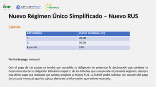 Cuotas
Forma de pago: mensual
Con el pago de las cuotas se tendrá por cumplida la obligación de presentar la declaración que contiene la
determinación de la obligación tributaria respecto de los tributos que comprende el presente régimen, siempre
que dicho pago sea realizado por sujetos acogidos al Nuevo RUS. La SUNAT podrá solicitar, con ocasión del pago
de la cuota mensual, que los sujetos declaren la información que estime necesaria.
CATEGORÍAS CUOTA MENSUAL (S/)
1 20.00
2 50.00
Especial 0.00
Nuevo Régimen Único Simplificado – Nuevo RUS
 