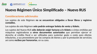 Consideraciones adicionales
Los sujetos de este Régimen no se encuentran obligados a llevar libros y registros
contables.
Los sujetos de este Régimen solo podrán entregar boleta de venta y tickets.
Los sujetos del Nuevo RUS sólo deberán exigir facturas y/o tickets o cintas emitidas por
máquinas registradoras u otros documentos autorizados que permitan ejercer el
derecho al crédito fiscal o ser utilizados para sustentar gasto o costo para efectos
tributarios, a sus proveedores por las compras de bienes y por la prestación de servicios;
así como recibos por honorarios, en su caso.
Nuevo Régimen Único Simplificado – Nuevo RUS
 