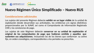 Consideraciones adicionales
Los sujetos del presente Régimen deberán exhibir en un lugar visible de la unidad de
explotación donde desarrollan sus actividades, los emblemas y/o signos distintivos
proporcionados por la SUNAT, así como el Comprobante de Información Registrada
(CIR) y las constancias de pago.
Los sujetos de este Régimen deberán conservar en su unidad de explotación el
original de los comprobantes de pago que hubieran emitido y aquellos que
sustenten sus adquisiciones, incluyendo las de los bienes que conforman su activo
fijo, en orden cronológico, correspondientes a los períodos no prescritos.
Nuevo Régimen Único Simplificado – Nuevo RUS
 