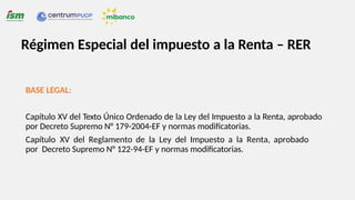 BASE LEGAL:
Capítulo XV del Texto Único Ordenado de la Ley del Impuesto a la Renta, aprobado
por Decreto Supremo N° 179-2004-EF y normas modificatorias.
Capítulo XV del Reglamento de la Ley del Impuesto a la Renta, aprobado
por Decreto Supremo N° 122-94-EF y normas modificatorias.
Régimen Especial del impuesto a la Renta – RER
 