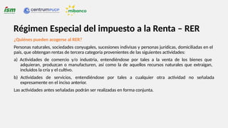 ¿Quiénes pueden acogerse al RER?
Personas naturales, sociedades conyugales, sucesiones indivisas y personas jurídicas, domiciliadas en el
país, que obtengan rentas de tercera categoría provenientes de las siguientes actividades:
a) Actividades de comercio y/o industria, entendiéndose por tales a la venta de los bienes que
adquieran, produzcan o manufacturen, así como la de aquellos recursos naturales que extraigan,
incluidos la cría y el cultivo.
b) Actividades de servicios, entendiéndose por tales a cualquier otra actividad no señalada
expresamente en el inciso anterior.
Las actividades antes señaladas podrán ser realizadas en forma conjunta.
Régimen Especial del impuesto a la Renta – RER
 