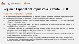 Sujetos no comprendidos en el RER
No están comprendidas en el presente Régimen las personas naturales, sociedades conyugales, sucesiones indivisas y
personas jurídicas, domiciliadas en el país, que incurran en cualquiera de los siguientes supuestos:
iii)
i) Cuando en el transcurso de cada ejercicio gravable ingresos netos superen los S/ 525,000.00 (Quinientos
Veinticinco Mil y 00/100 Soles).
ii) El valor de los activos fijos afectados a la actividad, con excepción de los predios y vehículos, supere los S/
126,000.00 (Ciento Veintiséis Mil y 00/100 Soles).
Cuando en el transcurso de cada ejercicio gravable el monto de sus adquisiciones afectadas a la actividad
acumuladas supere los S/ 525,000.00 (Quinientos Veinticinco Mil y 00/100 Soles).
Las adquisiciones no incluyen las de los activos fijos.
Se considera que los activos fijos y adquisiciones de bienes y/o servicios se encuentran afectados a la actividad cuando sean
necesarios para producir la renta y/o mantener su fuente.
iv) Desarrollen actividades generadoras de rentas de tercera categoría con personal afectado a la actividad mayor a
10 (diez) personas. Tratándose de actividades en las cuales se requiera más de un turno de trabajo, el número de
personas se entenderá por cada uno de éstos.
Régimen Especial del impuesto a la Renta – RER
 